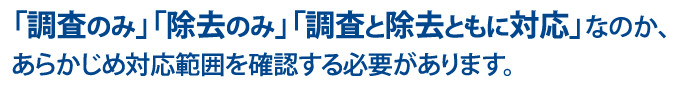 「調査のみ」「除去のみ」「調査と除去ともに対応」なのか、あらかじめ対応範囲を確認する必要があります。